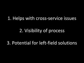 1. Helps with cross-service issues

      2. Visibility of process

3. Potential for left-field solutions
 