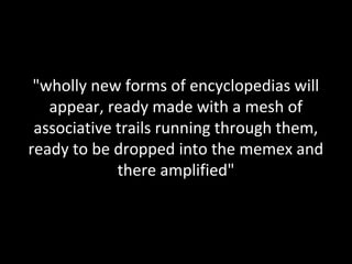 "wholly new forms of encyclopedias will
   appear, ready made with a mesh of
 associative trails running through them,
ready to be dropped into the memex and
             there amplified"
 