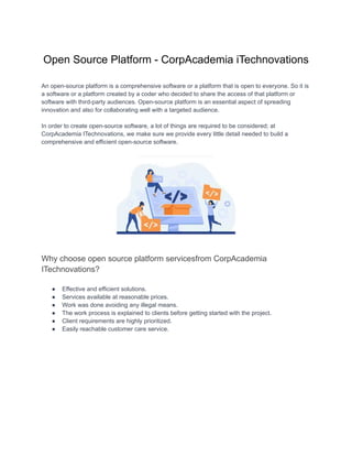 Open Source Platform - CorpAcademia iTechnovations
An open-source platform is a comprehensive software or a platform that is open to everyone. So it is
a software or a platform created by a coder who decided to share the access of that platform or
software with third-party audiences. Open-source platform is an essential aspect of spreading
innovation and also for collaborating well with a targeted audience.
In order to create open-source software, a lot of things are required to be considered; at
CorpAcademia ITechnovations, we make sure we provide every little detail needed to build a
comprehensive and efficient open-source software.
Why choose open source platform servicesfrom CorpAcademia
ITechnovations?
● Effective and efficient solutions.
● Services available at reasonable prices.
● Work was done avoiding any illegal means.
● The work process is explained to clients before getting started with the project.
● Client requirements are highly prioritized.
● Easily reachable customer care service.
 