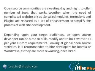 Open source communities are sweating day and night to offer
number of tools that works together when the need of
complicated website arises. So called modules, extensions and
Plugins are released as a set of enhancement to simplify the
process of web site development.
Depending upon your target audiences, an open source
developer can be hired to built, modify and re-built website as
per your custom requirements. Looking at global open source
statistics, it is recommended to hire developers for Joomla or
WordPress, as they are more rewarding, once hired.
 
