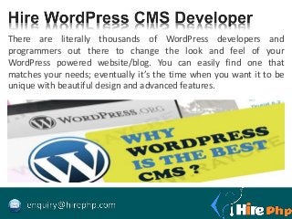 There are literally thousands of WordPress developers and
programmers out there to change the look and feel of your
WordPress powered website/blog. You can easily find one that
matches your needs; eventually it’s the time when you want it to be
unique with beautiful design and advanced features.
 
