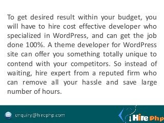 To get desired result within your budget, you
will have to hire cost effective developer who
specialized in WordPress, and can get the job
done 100%. A theme developer for WordPress
site can offer you something totally unique to
contend with your competitors. So instead of
waiting, hire expert from a reputed firm who
can remove all your hassle and save large
number of hours.
 