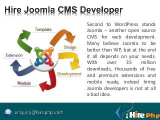 Second to WordPress stands
Joomla – another open source
CMS for web development.
Many believe Joomla to be
better than WP, but at the end
it all depends on your needs.
With over 35 million
downloads, thousands of free
and premium extensions and
mobile ready, indeed hiring
Joomla developers is not at all
a bad idea.
 