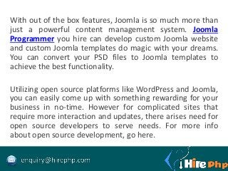 With out of the box features, Joomla is so much more than
just a powerful content management system. Joomla
Programmer you hire can develop custom Joomla website
and custom Joomla templates do magic with your dreams.
You can convert your PSD files to Joomla templates to
achieve the best functionality.
Utilizing open source platforms like WordPress and Joomla,
you can easily come up with something rewarding for your
business in no-time. However for complicated sites that
require more interaction and updates, there arises need for
open source developers to serve needs. For more info
about open source development, go here.
 