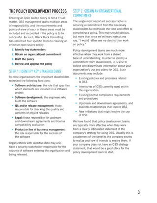 3 
The Policy Development Process 
Creating an open source policy is not a trivial 
matter. OSS management spans multiple areas 
of responsibility, and the requirements and 
points-of-view of each of these areas must be 
included and reconciled if the policy is to be 
successful. As such, Black Duck Consulting 
has identified four specific steps to creating an 
effective open source policy: 
1. Identify key stakeholders 
2. Obtain an organizational commitment 
3. Draft the policy 
4. Review and approve the policy 
Step 1: Identify Key Stakeholders 
In most organizations the important stakeholders 
represent the following functions: 
• Software architecture: the role that specifies 
which elements are included in a software 
project 
• Software development: the engineers who 
build the software 
• QA and/or release management: those 
responsible for checking the quality and 
contents of project releases 
• Legal: those responsible for upstream 
and downstream agreements and license 
compatibility evaluation 
• Product or line of business management: 
the role responsible for the success of 
the software 
Organizations with sensitive data may also 
have a security stakeholder responsible for the 
security of software entering the organization and 
being released. 
Step 2: Obtain an Organizational 
Commitment 
The single most important success factor is 
securing a commitment from the necessary 
stakeholders to contribute the time and effort to 
completing a policy. This may should obvious, 
but more than once we’ve heard executives 
say, “I would rather see my dentist than work 
on policy.” 
Policy development teams are much more 
effective when they work from a shared 
base of understanding. In order to solidify a 
commitment from stakeholders, it is wise to 
collect and disseminate information about your 
organization’s use and plans for OSS. Such 
documents may include: 
• Existing policies and processes related 
to OSS 
• Inventories of OSS currently used within 
the organization 
• Existing license compliance requirements 
and procedures 
• Upstream and downstream agreements, and 
business relationships that involve OSS 
• New initiatives that might involve the use 
of OSS 
We have found that policy development teams 
are typically more effective when they work 
from a clearly articulated statement of the 
company’s strategy for using OSS. Usually this is 
a statement of the benefits the company wishes 
to realize and how it intends to ensure them. If 
your company does not have an OSS strategy 
statement, that would be a good place for the 
policy development team to start. 
 