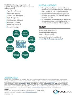 The OSMA evaluates your organization with 
respect to the eight keys of open source readiness 
and management: 
1. Open Source Discovery 
2. Review and Selection 
3. Supply Chain Management 
4. Code Management 
5. Maintenance and Support 
6. Compliance Program 
7. Community Interaction 
8. Executive Oversight 
Why do an Assessment? 
• It’s a quick, easy, free and confidential way to 
benchmark your organization against industry best 
practices for open source code management. 
• Discover the approaches employed by industry 
leaders to get the most from open source while 
managing the risks. 
• Accelerate your compliance program development 
schedule by weeks or months by leveraging the 
experience and know-how of industry experts. 
Contact 
To learn more, please contact: 
sales@blackducksoftware.com 
or call +1 650.493.3800 
Additional information is available at: 
www.blackducksoftware.com/consulting/ 
About Black Duck 
Offering award-winning software and consulting, Black Duck is the partner of choice for open source software adoption, governance and 
management. Enterprises of every size depend on Black Duck to harness the power of open source technologies and methods. As part of the 
greater OSS community, Black Duck connects developers to comprehensive OSS resources through Ohloh.net, and to the latest commentary 
from industry experts through the Open Source Delivers blog. Black Duck also hosts the Open Source Think Tank, an international event 
where thought leaders collaborate on the future of open source. Black Duck is headquartered near Boston and has offices in San Mateo, St. 
Louis, London, Paris, Frankfurt, Hong Kong, Tokyo, Seoul and Beijing. For more information about how to leverage open source to deliver faster 
innovation, greater creativity and improved efficiency, visit www.blackducksoftware.com and follow us at @black_duck_sw. 
Contact 
To learn more, please contact: sales@blackducksoftware.com or 1.781.891.5100 
Additional information is available at: www.blackducksoftware.com 
WP-OSPOL-UL-1013 
