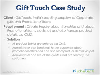 Gift Touch Case Study
Client : GiftTouch, India’s leading suppliers of Corporate
gifts and Promotional items.
Requirement : Create Inquiry about franchise and about
Promotional items via Email and also handle product
details via CMS.
• Solution :
• All product Entries are entered via CMS.
• Administrator can Send mail to the customers about
promotional offers and can also send product details via pdf.
• Administrator can see all the quotes that are send by the
customers.
 