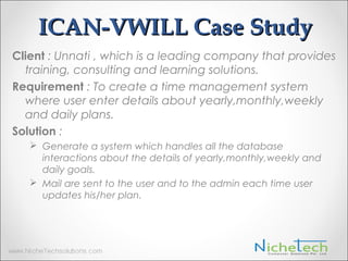 ICAN-VWILL Case Study
Client : Unnati , which is a leading company that provides
training, consulting and learning solutions.
Requirement : To create a time management system
where user enter details about yearly,monthly,weekly
and daily plans.
Solution :
 Generate a system which handles all the database
interactions about the details of yearly,monthly,weekly and
daily goals.
 Mail are sent to the user and to the admin each time user
updates his/her plan.
 