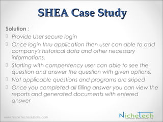 SHEA Case Study
Solution :
 Provide User secure login
 Once login thru application then user can able to add
company's historical data and other necessary
informations.
 Starting with compentency user can able to see the
question and answer the question with given options.
 Not applicable questions and programs are skiped
 Once you completed all filling answer you can view the
reports and generated documents with entered
answer
 