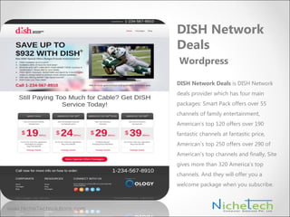 DISH Network Deals is DISH Network
deals provider which has four main
packages: Smart Pack offers over 55
channels of family entertainment,
American’s top 120 offers over 190
fantastic channels at fantastic price,
American’s top 250 offers over 290 of
American’s top channels and finally, Site
gives more than 320 America’s top
channels. And they will offer you a
welcome package when you subscribe.
DISH Network
Deals
Wordpress
 