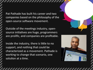 Pat 
Pathade 
has 
built 
his 
career 
and 
two 
companies 
based 
on 
the 
philosophy 
of 
the 
open-­‐source 
so7ware 
movement. 
Outside 
of 
the 
mee;ngs 
industry, 
open-­‐ 
source 
ini;a;ves 
are 
huge, 
programmers 
are 
prolific, 
and 
companies 
are 
profitable. 
Inside 
the 
industry, 
there 
is 
li@le 
to 
no 
support, 
and 
nothing 
that 
could 
be 
characterized 
as 
a 
movement. 
Pathade 
is 
working 
to 
change 
that 
scenario, 
one 
solu;on 
at 
a 
;me. 
 