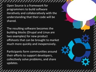 Open 
Source 
is 
a 
framework 
for 
programmers 
to 
build 
so7ware 
itera;vely 
and 
collabora;vely 
with 
the 
understanding 
that 
their 
code 
will 
be 
shared. 
The 
resul;ng 
so7ware 
becomes 
the 
building 
blocks 
(Drupal 
and 
Linux 
are 
two 
examples) 
for 
new 
product 
offshoots 
that 
can 
be 
brought 
to 
market 
much 
more 
quickly 
and 
inexpensively. 
Par;cipants 
form 
communi;es 
around 
their 
efforts 
to 
support 
developers, 
collec;vely 
solve 
problems, 
and 
share 
updates. 
 