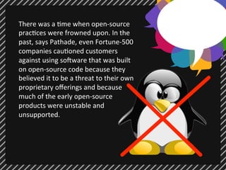 There 
was 
a 
;me 
when 
open-­‐source 
prac;ces 
were 
frowned 
upon. 
In 
the 
past, 
says 
Pathade, 
even 
Fortune-­‐500 
companies 
cau;oned 
customers 
against 
using 
so7ware 
that 
was 
built 
on 
open-­‐source 
code 
because 
they 
believed 
it 
to 
be 
a 
threat 
to 
their 
own 
proprietary 
offerings 
and 
because 
much 
of 
the 
early 
open-­‐source 
products 
were 
unstable 
and 
unsupported. 
 