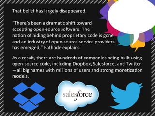 That 
belief 
has 
largely 
disappeared. 
“There’s 
been 
a 
drama;c 
shi7 
toward 
accep;ng 
open-­‐source 
so7ware. 
The 
no;on 
of 
hiding 
behind 
proprietary 
code 
is 
gone 
and 
an 
industry 
of 
open-­‐source 
service 
providers 
has 
emerged,” 
Pathade 
explains. 
As 
a 
result, 
there 
are 
hundreds 
of 
companies 
being 
built 
using 
open-­‐source 
code, 
including 
Dropbox, 
Salesforce, 
and 
Twi@er 
—all 
big 
names 
with 
millions 
of 
users 
and 
strong 
mone;za;on 
models. 
 