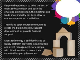 Despite 
the 
poten;al 
to 
drive 
the 
cost 
of 
event 
so7ware 
down 
and 
push 
the 
envelope 
on 
innova;on, 
the 
mee;ngs 
and 
trade 
show 
industry 
has 
been 
slow 
to 
embrace 
open-­‐source 
ini;a;ves. 
There 
is 
no 
open-­‐source 
community 
to 
create 
the 
building 
blocks, 
support 
development, 
or 
provide 
financial 
support. 
Event 
technology 
is 
s;ll 
dominated 
by 
legacy 
plaUorm 
providers 
in 
registra;on 
and 
event 
management, 
for 
example, 
with 
li@le 
incen;ve 
to 
reveal 
their 
code 
to 
third-­‐party 
developers. 
 