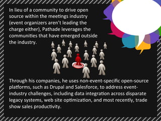 In 
lieu 
of 
a 
community 
to 
drive 
open 
source 
within 
the 
mee;ngs 
industry 
(event 
organizers 
aren’t 
leading 
the 
charge 
either), 
Pathade 
leverages 
the 
communi;es 
that 
have 
emerged 
outside 
the 
industry. 
Through 
his 
companies, 
he 
uses 
non-­‐event-­‐specific 
open-­‐source 
plaUorms, 
such 
as 
Drupal 
and 
Salesforce, 
to 
address 
event-­‐ 
industry 
challenges, 
including 
data 
integra;on 
across 
disparate 
legacy 
systems, 
web 
site 
op;miza;on, 
and 
most 
recently, 
trade 
show 
sales 
produc;vity. 
 