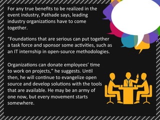 For 
any 
true 
benefits 
to 
be 
realized 
in 
the 
event 
industry, 
Pathade 
says, 
leading 
industry 
organiza;ons 
have 
to 
come 
together. 
“Founda;ons 
that 
are 
serious 
can 
put 
together 
a 
task 
force 
and 
sponsor 
some 
ac;vi;es, 
such 
as 
an 
IT 
internship 
in 
open-­‐source 
methodologies. 
Organiza;ons 
can 
donate 
employees’ 
;me 
to 
work 
on 
projects,” 
he 
suggests. 
Un;l 
then, 
he 
will 
con;nue 
to 
evangelize 
open 
source 
and 
develop 
solu;ons 
with 
the 
tools 
that 
are 
available. 
He 
may 
be 
an 
army 
of 
one 
now, 
but 
every 
movement 
starts 
somewhere. 
 