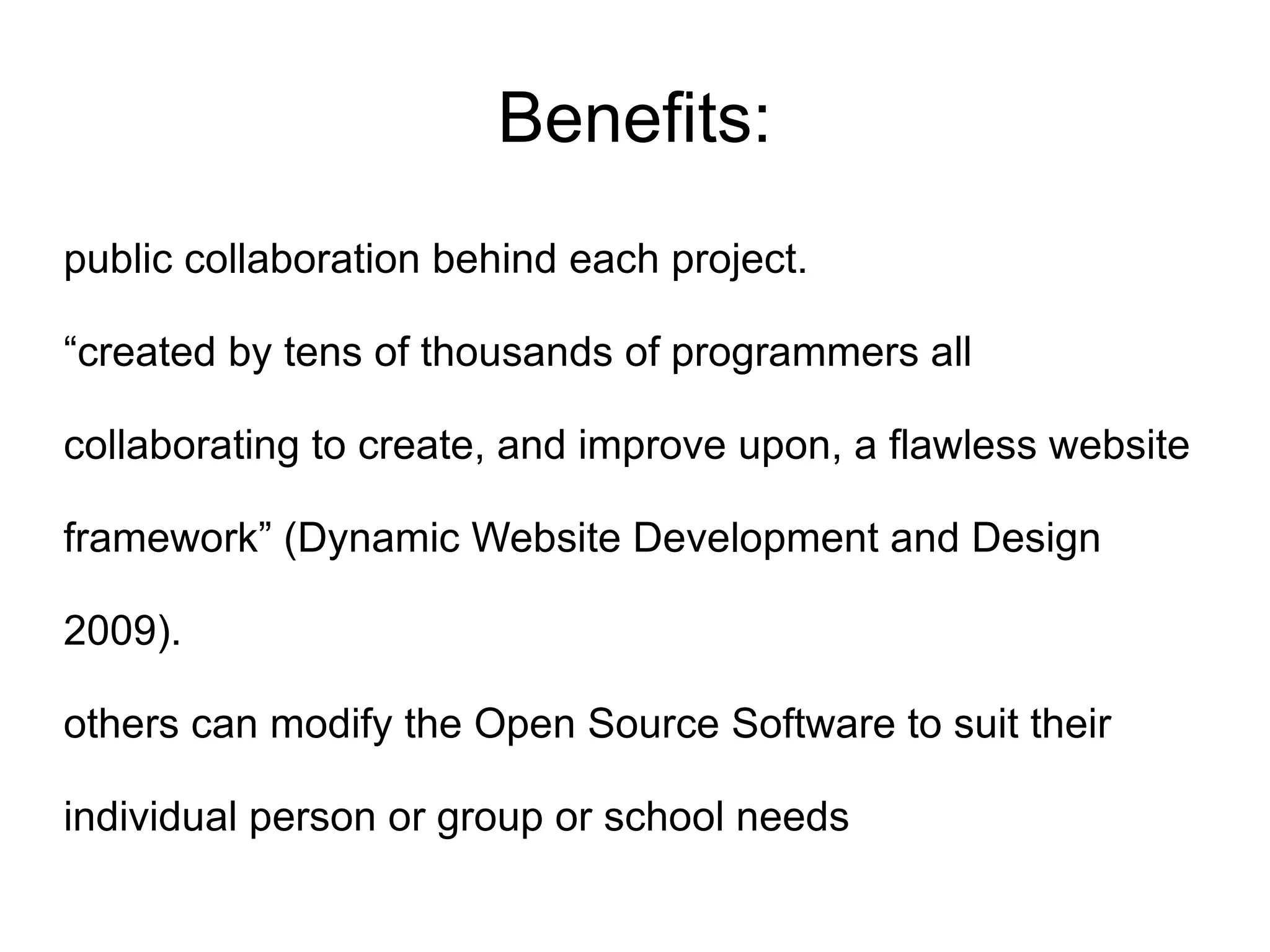 Benefits:
public collaboration behind each project.

“created by tens of thousands of programmers all

collaborating to create, and improve upon, a flawless website

framework” (Dynamic Website Development and Design

2009).

others can modify the Open Source Software to suit their

individual person or group or school needs
 