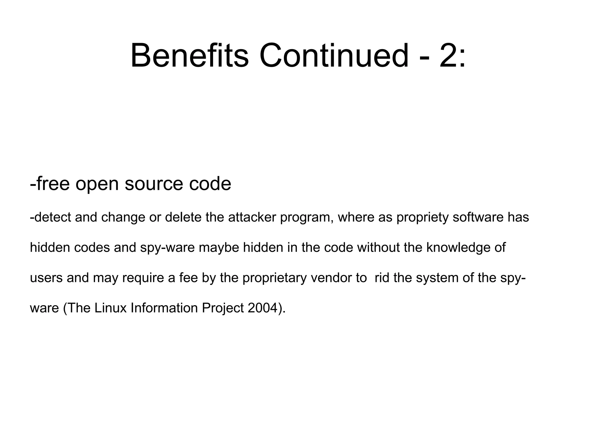 Benefits Continued - 2:


-free open source code
-detect and change or delete the attacker program, where as propriety software has

hidden codes and spy-ware maybe hidden in the code without the knowledge of

users and may require a fee by the proprietary vendor to rid the system of the spy-

ware (The Linux Information Project 2004).
 