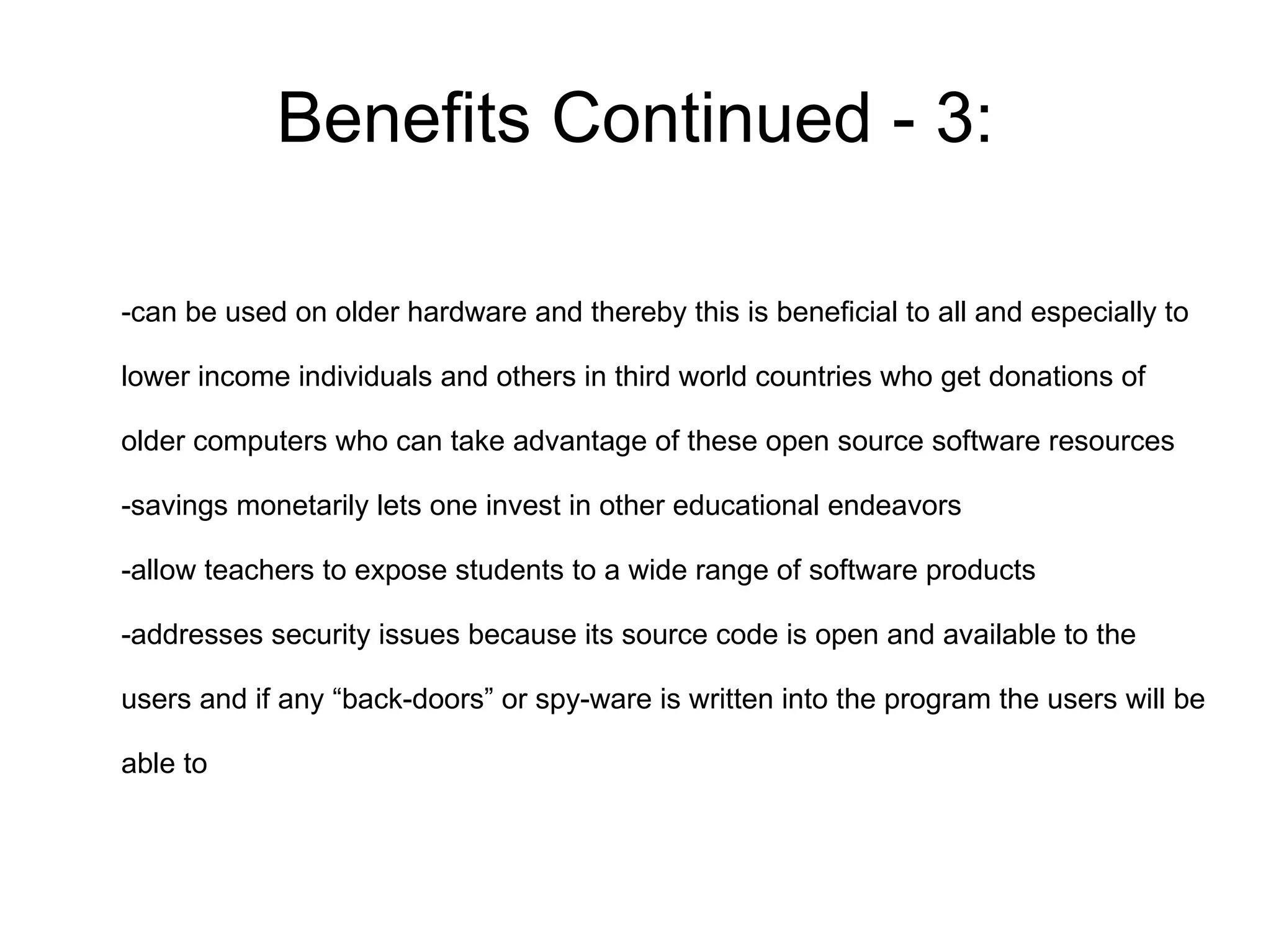 Benefits Continued - 3:

-can be used on older hardware and thereby this is beneficial to all and especially to

lower income individuals and others in third world countries who get donations of

older computers who can take advantage of these open source software resources

-savings monetarily lets one invest in other educational endeavors

-allow teachers to expose students to a wide range of software products

-addresses security issues because its source code is open and available to the

users and if any “back-doors” or spy-ware is written into the program the users will be

able to
 