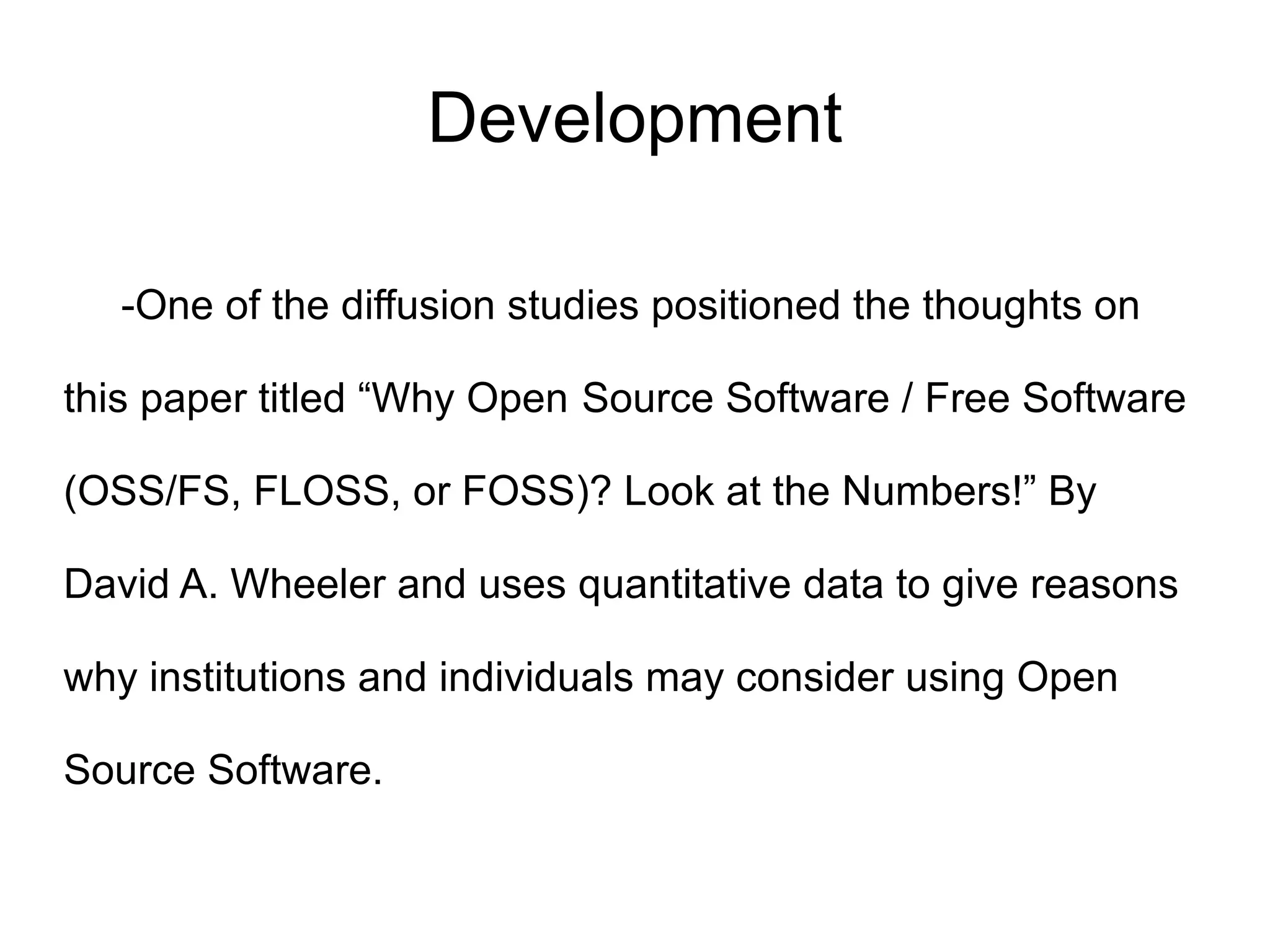 Development

   -One of the diffusion studies positioned the thoughts on

this paper titled “Why Open Source Software / Free Software

(OSS/FS, FLOSS, or FOSS)? Look at the Numbers!” By

David A. Wheeler and uses quantitative data to give reasons

why institutions and individuals may consider using Open

Source Software.
 