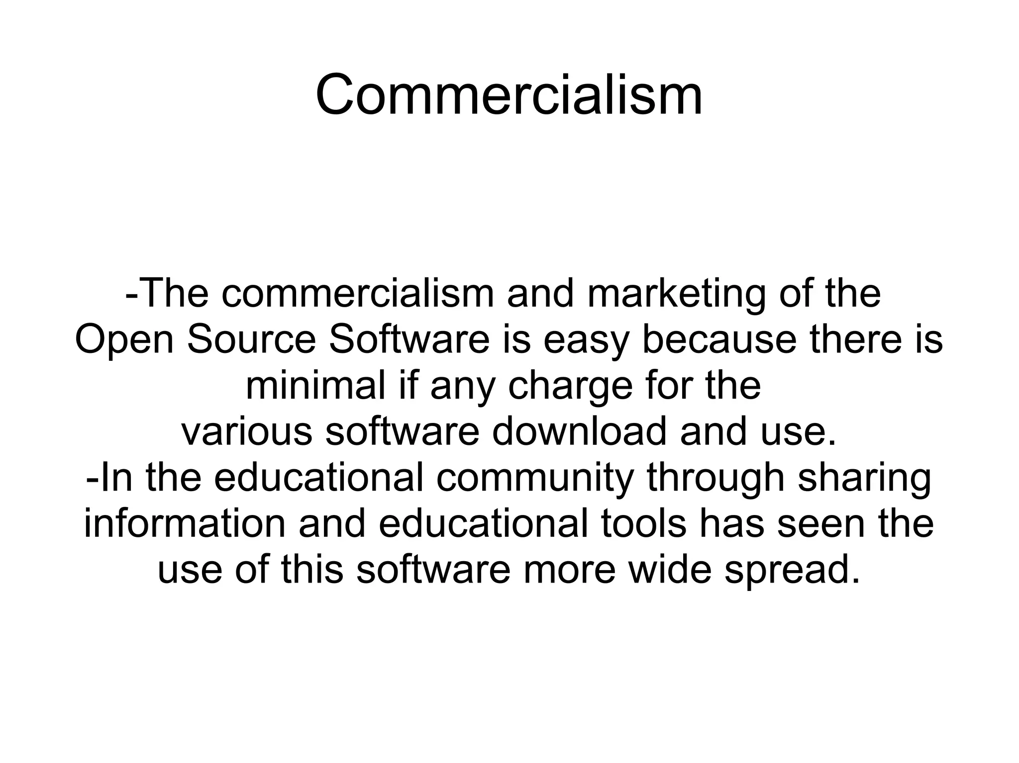 Commercialism


   -The commercialism and marketing of the
Open Source Software is easy because there is
          minimal if any charge for the
      various software download and use.
-In the educational community through sharing
information and educational tools has seen the
     use of this software more wide spread.
 