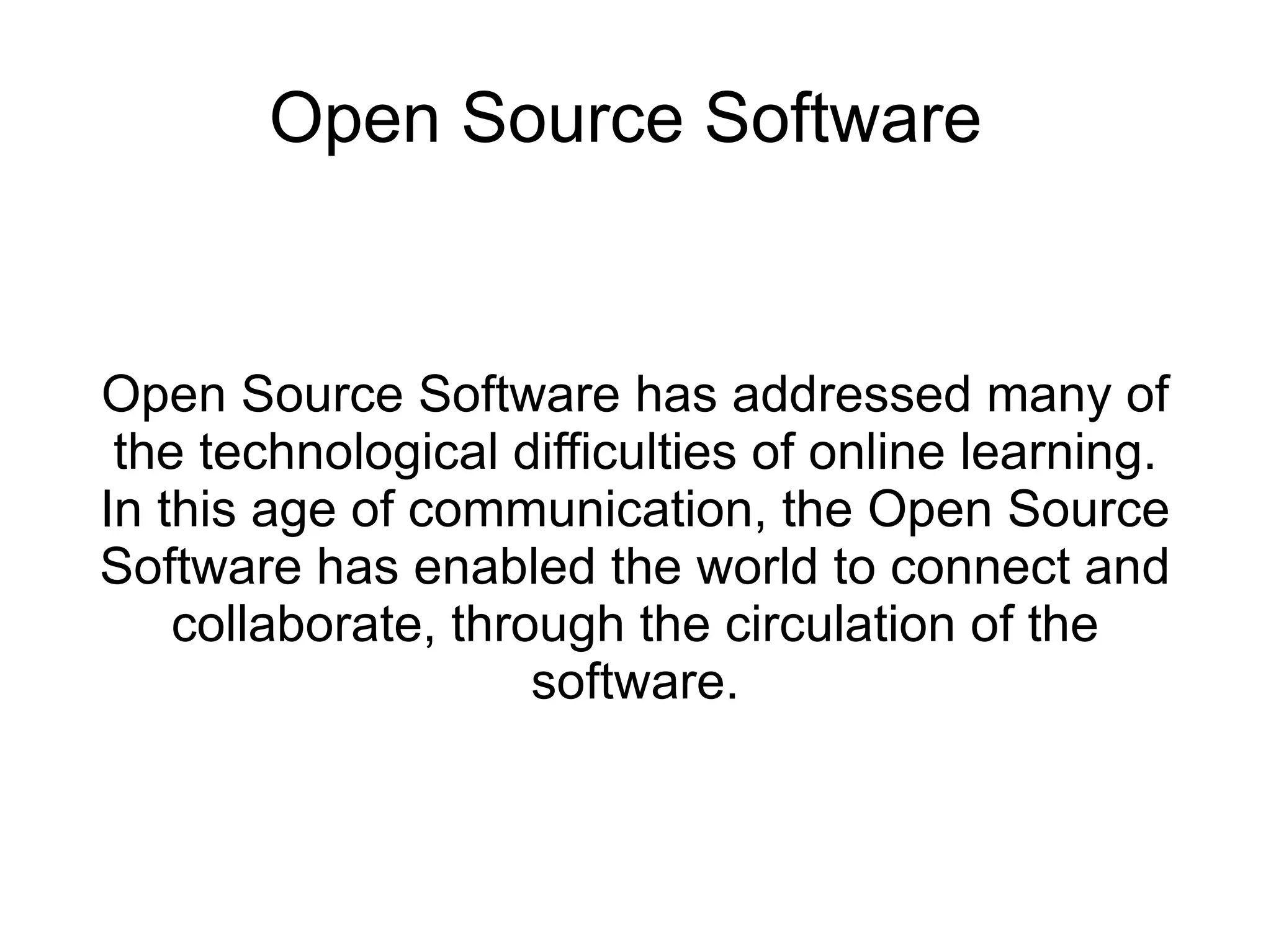 Open Source Software


Open Source Software has addressed many of
 the technological difficulties of online learning.
In this age of communication, the Open Source
Software has enabled the world to connect and
    collaborate, through the circulation of the
                     software.
 