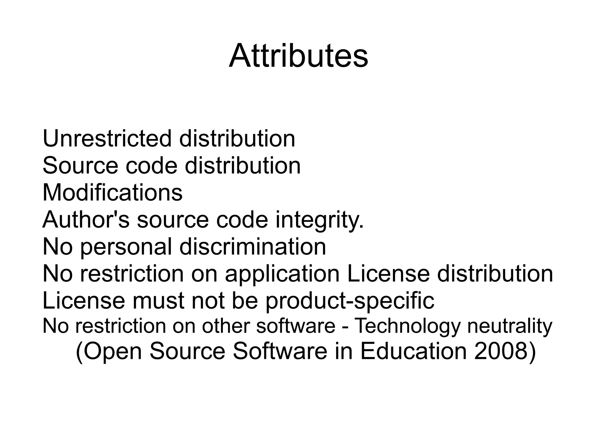 Attributes

Unrestricted distribution
Source code distribution
Modifications
Author's source code integrity.
No personal discrimination
No restriction on application License distribution
License must not be product-specific
No restriction on other software - Technology neutrality
   (Open Source Software in Education 2008)
 