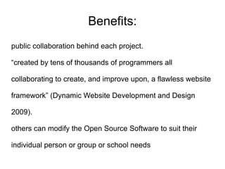 Benefits:
public collaboration behind each project.

“created by tens of thousands of programmers all

collaborating to create, and improve upon, a flawless website

framework” (Dynamic Website Development and Design

2009).

others can modify the Open Source Software to suit their

individual person or group or school needs
 