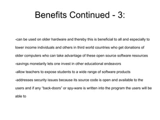 Benefits Continued - 3:

-can be used on older hardware and thereby this is beneficial to all and especially to

lower income individuals and others in third world countries who get donations of

older computers who can take advantage of these open source software resources

-savings monetarily lets one invest in other educational endeavors

-allow teachers to expose students to a wide range of software products

-addresses security issues because its source code is open and available to the

users and if any “back-doors” or spy-ware is written into the program the users will be

able to
 