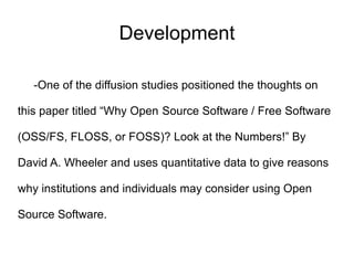 Development

   -One of the diffusion studies positioned the thoughts on

this paper titled “Why Open Source Software / Free Software

(OSS/FS, FLOSS, or FOSS)? Look at the Numbers!” By

David A. Wheeler and uses quantitative data to give reasons

why institutions and individuals may consider using Open

Source Software.
 