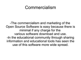 Commercialism


   -The commercialism and marketing of the
Open Source Software is easy because there is
          minimal if any charge for the
      various software download and use.
-In the educational community through sharing
information and educational tools has seen the
     use of this software more wide spread.
 