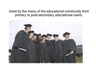 Used by the many of the educational community from
   primary to post-secondary educational users.
 