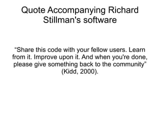 Quote Accompanying Richard
        Stillman's software


 “Share this code with your fellow users. Learn
from it. Improve upon it. And when you're done,
 please give something back to the community”
                  (Kidd, 2000).
 