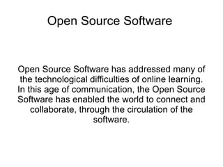Open Source Software


Open Source Software has addressed many of
 the technological difficulties of online learning.
In this age of communication, the Open Source
Software has enabled the world to connect and
    collaborate, through the circulation of the
                     software.
 