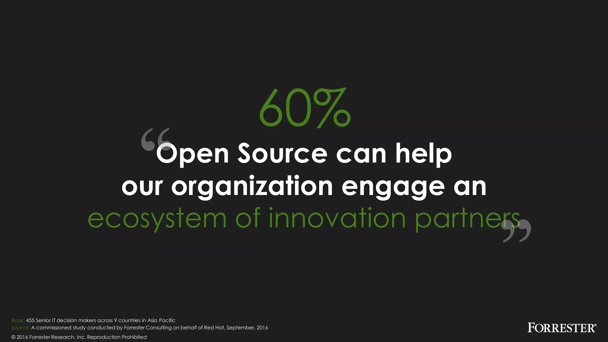 © 2016 Forrester Research, Inc. Reproduction Prohibited
Base: 455 Senior IT decision makers across 9 countries in Asia Pacific
Source: A commissioned study conducted by Forrester Consulting on behalf of Red Hat, September, 2016
60%
Open Source can help
our organization engage an
ecosystem of innovation partners
 