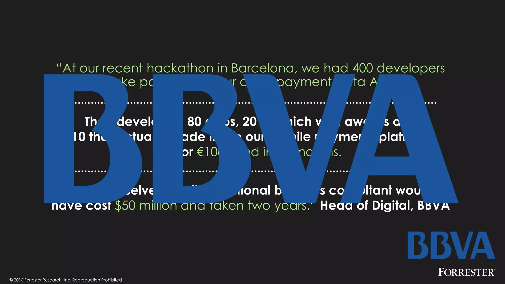 © 2016 Forrester Research, Inc. Reproduction Prohibited
“At our recent hackathon in Barcelona, we had 400 developers
take part around our open payment data API.
They developed 80 apps, 20 of which won awards and
10 that actually made it into our mobile payments platform
all for €100k and in six months.
To do ourselves or with traditional business consultant would
have cost $50 million and taken two years.” Head of Digital, BBVA
 