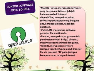 •Mozilla Firefox, merupakan software
yang berguna untuk menjelajahi
halaman web di internet.
•OpenOffice, merupakan paket
software perkantoran yang berguna
untuk mengolah kata, tabel dan
database.
•VideoLAN, merupakan software
pemutar file multimedia.
•Blender, merupakan program untuk
pembuatan model 3 (tiga) dimensi,
misalnya seperti animasi dan game.
•Filezilla, merupakan software
jaringan yang berfungsi untuk transfer
file via protokol FTP pada jaringan
komputer atau jaringan internet.
 