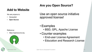 Add to Website
Are you Open Source?
Use an open source initiative
approved license!
• Examples
• BSD, GPL, Apache License
• Counter examples
• End-user License Agreement
• Education and Research License
We ask projects to:
• Geospatial
• Open Source
Reference:
• https://opensource.org
1 November 2018 Open Source Geospatial Foundation 12
 