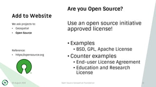 Add to Website
Are you Open Source?
Use an open source initiative
approved license!
• Examples
• BSD, GPL, Apache License
• Counter examples
• End-user License Agreement
• Education and Research
License
We ask projects to:
• Geospatial
• Open Source
Reference:
• https://opensource.org
30 August 2019 Open Source Geospatial Foundation 12
 