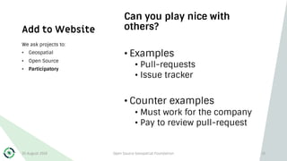 Add to Website
Can you play nice with
others?
• Examples
• Pull-requests
• Issue tracker
• Counter examples
• Must work for the company
• Pay to review pull-request
We ask projects to:
• Geospatial
• Open Source
• Participatory
30 August 2019 Open Source Geospatial Foundation 13
 