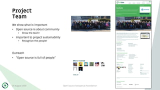 Project
Team
We show what is important
• Open source is about community
• Show the team!
• Important to project sustainability
• Recognize the people!
Outreach
• “Open source is full of people”
30 August 2019 Open Source Geospatial Foundation 17
 