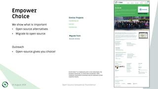 Empower
Choice
We show what is important
• Open source alternatives
• Migrate to open source
Outreach
• Open-source gives you choice!
30 August 2019 Open Source Geospatial Foundation 19
ArcGIS Online® is a trademarks of Esri in the United States, the
European Community, or certain other jurisdictions. Other
companies and products mentioned may be trademarks of their
respective owners.
 
