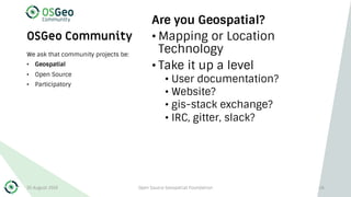OSGeo Community
Are you Geospatial?
• Mapping or Location
Technology
• Take it up a level
• User documentation?
• Website?
• gis-stack exchange?
• IRC, gitter, slack?
We ask that community projects be:
• Geospatial
• Open Source
• Participatory
30 August 2019 Open Source Geospatial Foundation 26
 