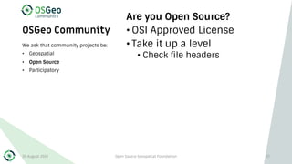 OSGeo Community
Are you Open Source?
• OSI Approved License
• Take it up a level
• Check file headers
We ask that community projects be:
• Geospatial
• Open Source
• Participatory
30 August 2019 Open Source Geospatial Foundation 27
 