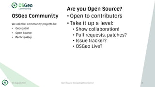OSGeo Community
Are you Open Source?
• Open to contributors
• Take it up a level:
• Show collaboration!
• Pull requests, patches?
• Issue tracker?
• OSGeo Live?
We ask that community projects be:
• Geospatial
• Open Source
• Participatory
30 August 2019 Open Source Geospatial Foundation 28
 