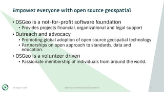 Empower everyone with open source geospatial
• OSGeo is a not-for-profit software foundation
• Provides projects financial, organizational and legal support
• Outreach and advocacy
• Promoting global adoption of open source geospatial technology
• Partnerships on open approach to standards, data and
education.
• OSGeo is a volunteer driven
• Passionate membership of individuals from around the world.
30 August 2019 Open Source Geospatial Foundation 3
 
