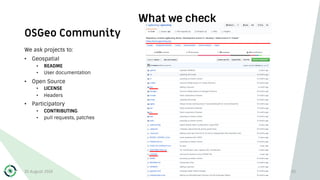 OSGeo Community
What we check
We ask projects to:
• Geospatial
• README
• User documentation
• Open Source
• LICENSE
• Headers
• Participatory
• CONTRIBUTING
• pull requests, patches
30 August 2019 30
 