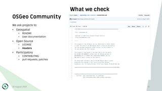 OSGeo Community
What we check
We ask projects to:
• Geospatial
• README
• User documentation
• Open Source
• LICENSE
• Headers
• Participatory
• CONTRIBUTING
• pull requests, patches
30 August 2019 32
 