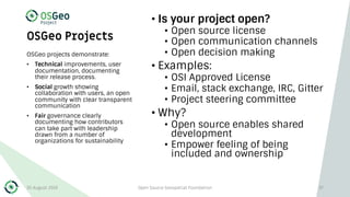 OSGeo Projects
• Is your project open?
• Open source license
• Open communication channels
• Open decision making
• Examples:
• OSI Approved License
• Email, stack exchange, IRC, Gitter
• Project steering committee
• Why?
• Open source enables shared
development
• Empower feeling of being
included and ownership
OSGeo projects demonstrate:
• Technical improvements, user
documentation, documenting
their release process.
• Social growth showing
collaboration with users, an open
community with clear transparent
communication
• Fair governance clearly
documenting how contributors
can take part with leadership
drawn from a number of
organizations for sustainability
30 August 2019 Open Source Geospatial Foundation 37
 